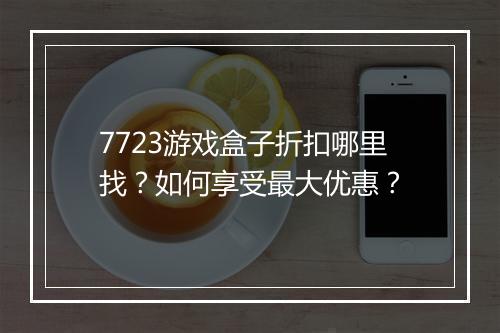 7723游戏盒子折扣哪里找?如何享受最大优惠?