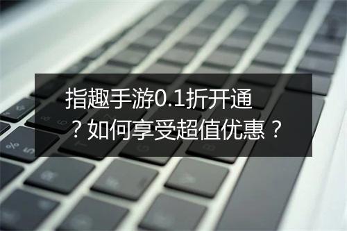 指趣手游0.1折开通？如何享受超值优惠？