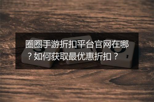 圈圈手游折扣平台官网在哪？如何获取最优惠折扣？
