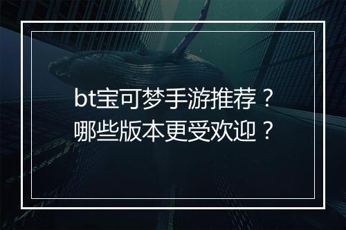 bt宝可梦手游推荐?哪些版本更受欢迎?