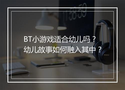 BT小游戏适合幼儿吗?幼儿故事如何融入其中?