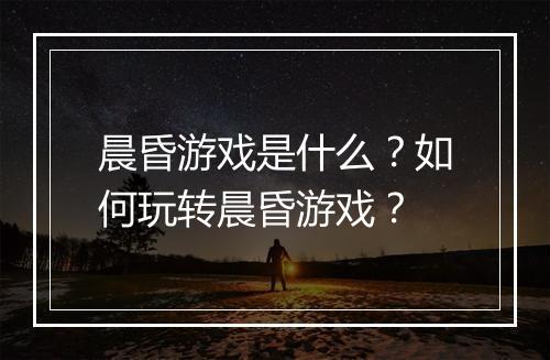 晨昏游戏是什么？如何玩转晨昏游戏？