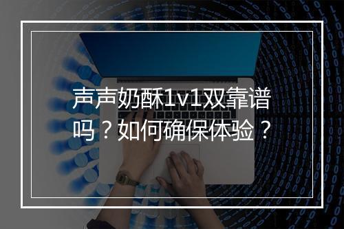 声声奶酥1v1双靠谱吗?如何确保体验?