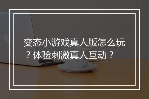 变态小游戏真人版怎么玩？体验刺激真人互动？