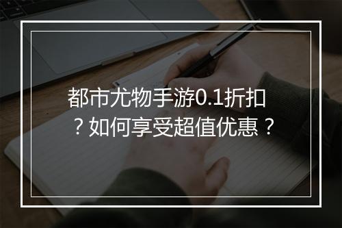 都市尤物手游0.1折扣？如何享受超值优惠？