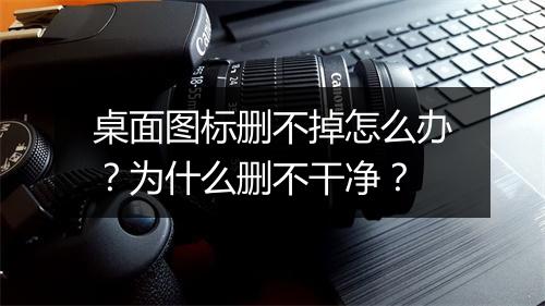 桌面图标删不掉怎么办？为什么删不干净？