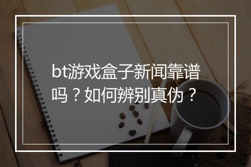 bt游戏盒子新闻靠谱吗？如何辨别真伪？