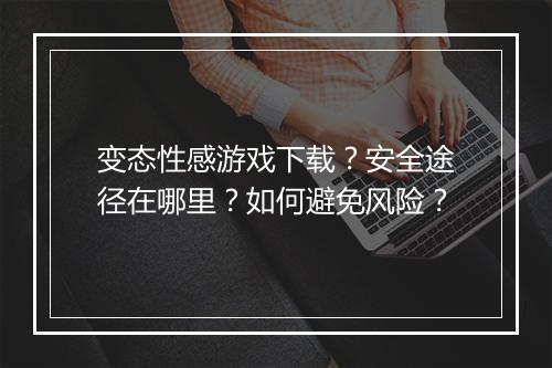 变态性感游戏下载？安全途径在哪里？如何避免风险？