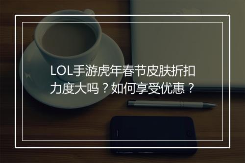 LOL手游虎年春节皮肤折扣力度大吗？如何享受优惠？