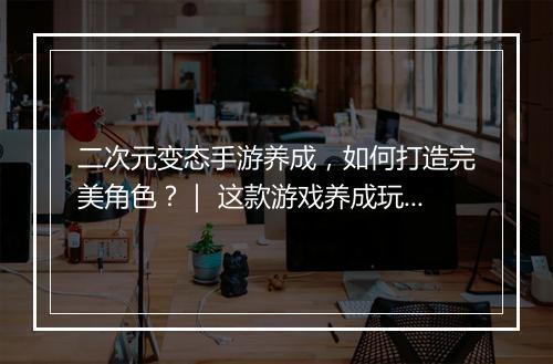 二次元变态手游养成，如何打造完美角色？｜ 这款游戏养成玩法揭秘！