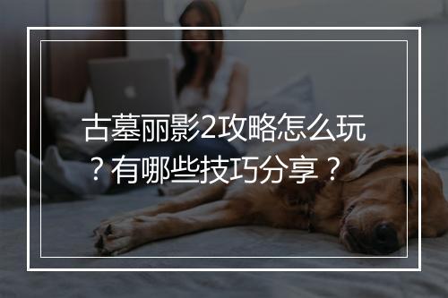 古墓丽影2攻略怎么玩？有哪些技巧分享？