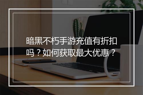 暗黑不朽手游充值有折扣吗？如何获取最大优惠？