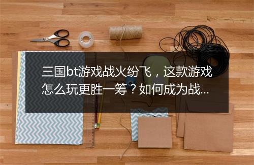 三国bt游戏战火纷飞，这款游戏怎么玩更胜一筹？如何成为战场霸主？