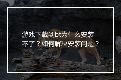 游戏下载到bt为什么安装不了?如何解决安装问题?