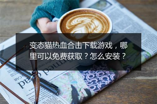 变态猫热血合击下载游戏，哪里可以免费获取？怎么安装？