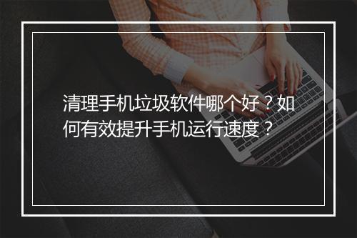 清理手机垃圾软件哪个好?如何有效提升手机运行速度?