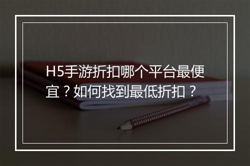 H5手游折扣哪个平台最便宜？如何找到最低折扣？