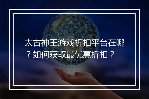 太古神王游戏折扣平台在哪？如何获取最优惠折扣？