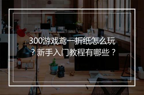 300游戏鸢一折纸怎么玩？新手入门教程有哪些？