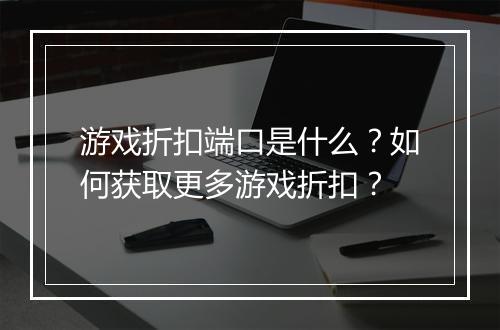 游戏折扣端口是什么?如何获取更多游戏折扣?