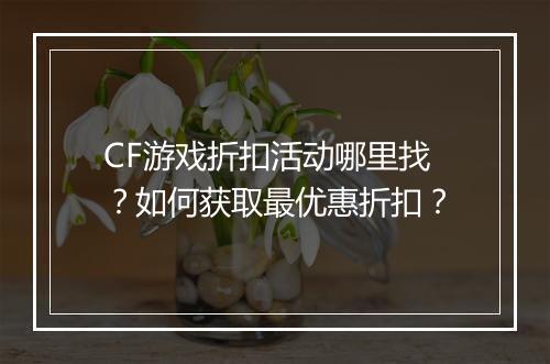CF游戏折扣活动哪里找?如何获取最优惠折扣?