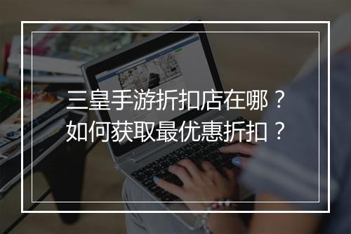 三皇手游折扣店在哪？如何获取最优惠折扣？