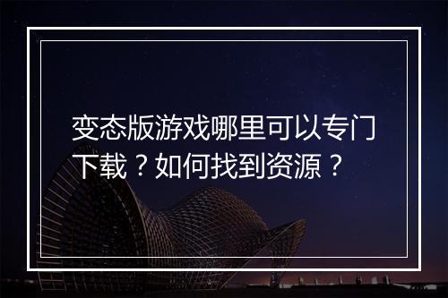 变态版游戏哪里可以专门下载？如何找到资源？
