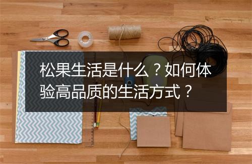 松果生活是什么？如何体验高品质的生活方式？