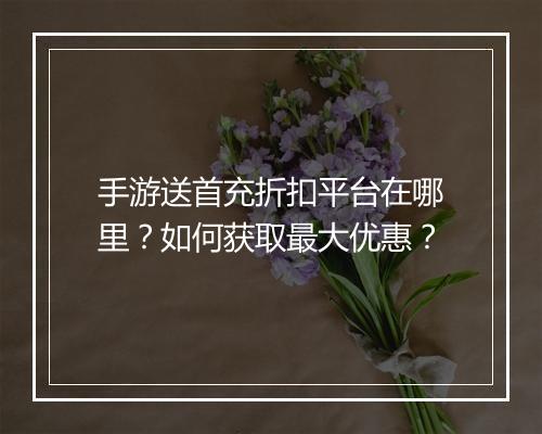 手游送首充折扣平台在哪里？如何获取最大优惠？