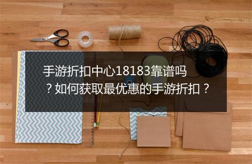 手游折扣中心18183靠谱吗?如何获取最优惠的手游折扣?
