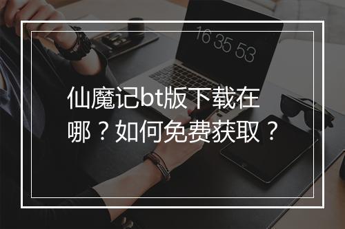 仙魔记bt版下载在哪？如何免费获取？