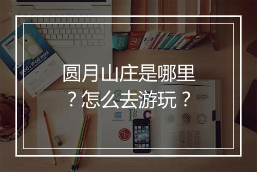 圆月山庄是哪里?怎么去游玩?