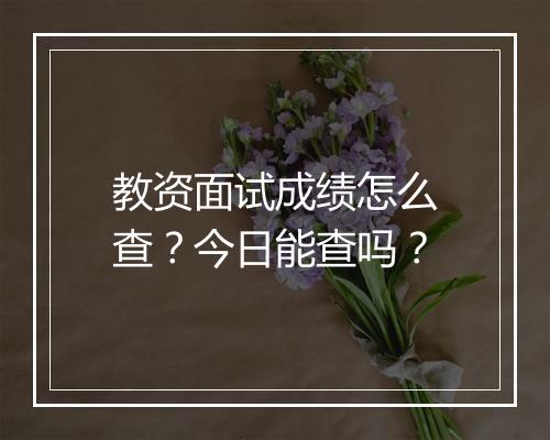 教资面试成绩怎么查？今日能查吗？