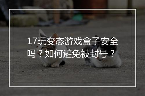 17玩变态游戏盒子安全吗？如何避免被封号？