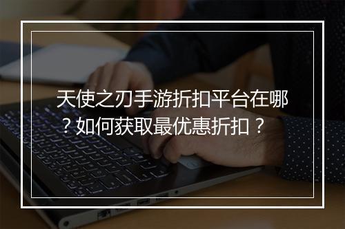 天使之刃手游折扣平台在哪？如何获取最优惠折扣？