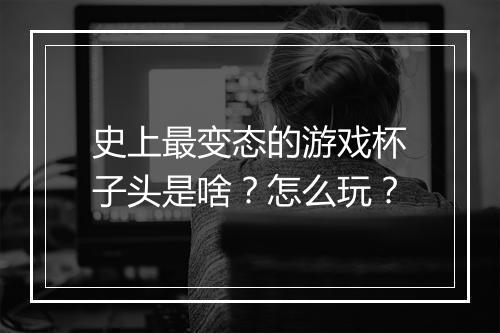 史上最变态的游戏杯子头是啥?怎么玩?