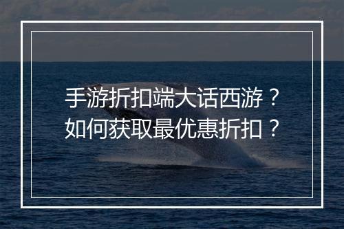 手游折扣端大话西游？如何获取最优惠折扣？