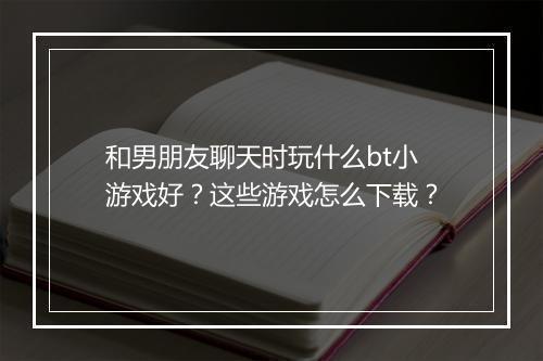 和男朋友聊天时玩什么bt小游戏好？这些游戏怎么下载？