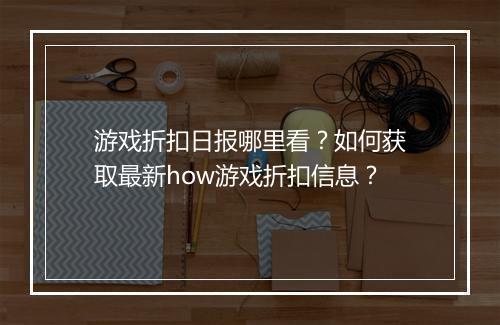 游戏折扣日报哪里看？如何获取最新how游戏折扣信息？