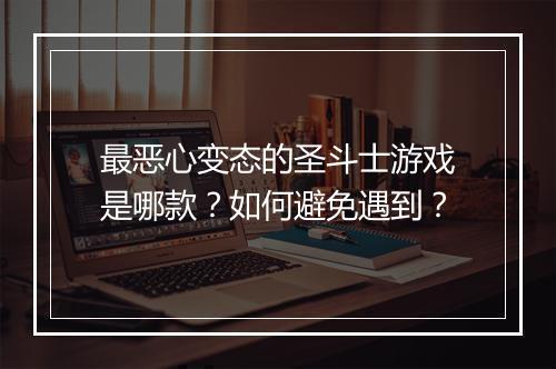 最恶心变态的圣斗士游戏是哪款？如何避免遇到？