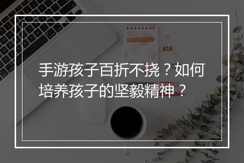 手游孩子百折不挠？如何培养孩子的坚毅精神？