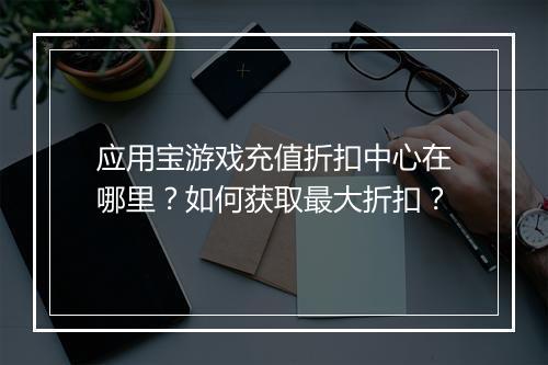 应用宝游戏充值折扣中心在哪里？如何获取最大折扣？