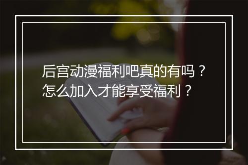 后宫动漫福利吧真的有吗？怎么加入才能享受福利？