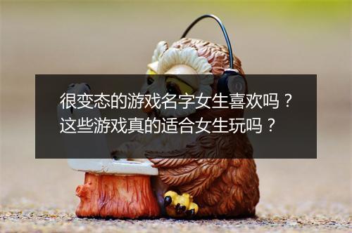 很变态的游戏名字女生喜欢吗?这些游戏真的适合女生玩吗?