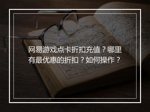 网易游戏点卡折扣充值？哪里有最优惠的折扣？如何操作？