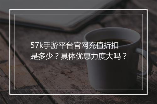 57k手游平台官网充值折扣是多少？具体优惠力度大吗？