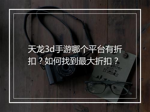 天龙3d手游哪个平台有折扣？如何找到最大折扣？