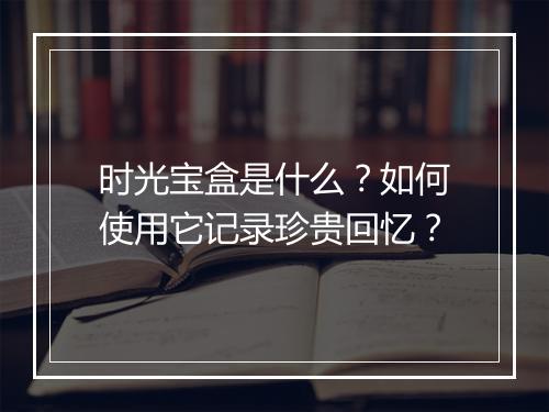 时光宝盒是什么？如何使用它记录珍贵回忆？