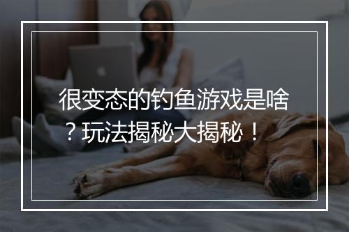 很变态的钓鱼游戏是啥？玩法揭秘大揭秘！