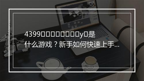 4399لوكيفانغуو是什么游戏？新手如何快速上手？